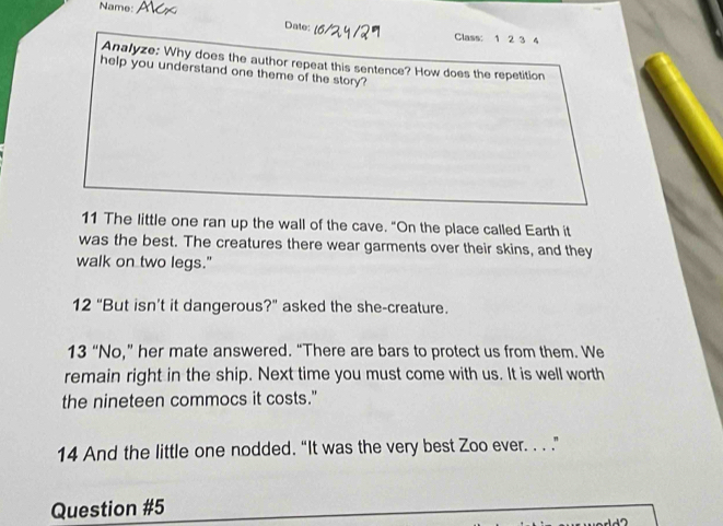 Name: 
Date: Class: 1 2 3 4 
Analyze: Why does the author repeat this sentence? How does the repetition 
help you understand one theme of the story? 
11 The little one ran up the wall of the cave. "On the place called Earth it 
was the best. The creatures there wear garments over their skins, and they 
walk on two legs." 
12 “But isn’t it dangerous?” asked the she-creature. 
13 “No,” her mate answered. “There are bars to protect us from them. We 
remain right in the ship. Next time you must come with us. It is well worth 
the nineteen commocs it costs." 
14 And the little one nodded. “It was the very best Zoo ever. . . .” 
Question #5