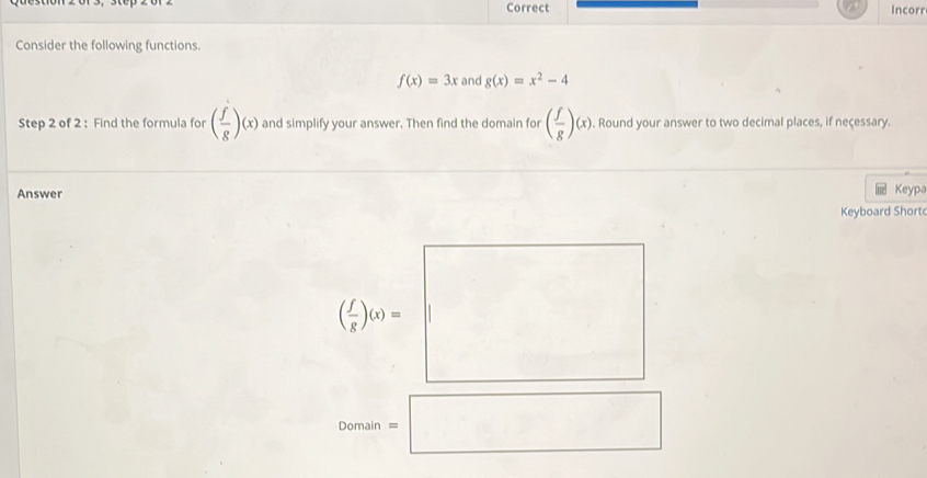 Correct Incorr 
Consider the following functions.
f(x)=3x and g(x)=x^2-4
Step 2 of 2 : Find the formula for ( f/g )(x) and simplify your answer. Then find the domain for ( f/g )(x). Round your answer to two decimal places, if neçessary. 
Answer Keypa 
Keyboard Short
( 1/x )a=□
Domain=□