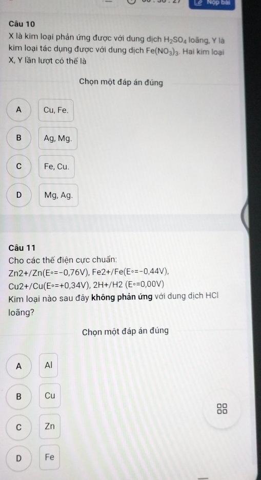 Nộp bài
Câu 10
X là kim loại phản ứng được với dung dịch H_2SO_4 loāng, Y là
kim loại tác dụng được với dung dịch Fe(NO_3)_3. Hai kim loại
X, Y lần lượt có thể là
Chọn một đáp án đúng
A Cu, Fe.
B Ag, Mg.
C Fe, Cu.
D Mg, Ag.
Câu 11
Cho các thế điện cực chuẩn:
Zn2+/Zn(E°=-0,76V), Fe2+/Fe(E°=-0,44V),
Cu2+/Cu(E°=+0,34V), 2H+/H2(E°=0,00V)
Kim loại nào sau đây không phản ứng với dung dịch HCI
loãng?
Chọn một đáp án đúng
A Al
B Cu
C Zn
D Fe