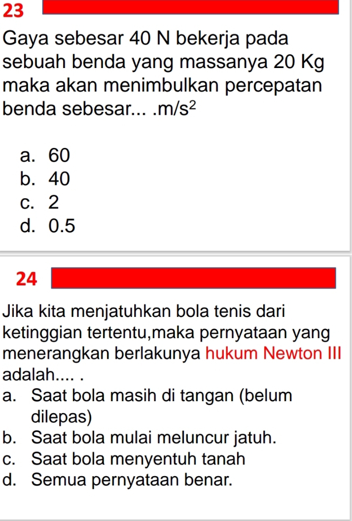 Gaya sebesar 40 N bekerja pada
sebuah benda yang massanya 20 Kg
maka akan menimbulkan percepatan
benda sebesar... m/s^2
a. 60
b. 40
c. 2
d. 0.5
24
Jika kita menjatuhkan bola tenis dari
ketinggian tertentu,maka pernyataan yang
menerangkan berlakunya hukum Newton III
adalah.... .
a. Saat bola masih di tangan (belum
dilepas)
b. Saat bola mulai meluncur jatuh.
c. Saat bola menyentuh tanah
d. Semua pernyataan benar.