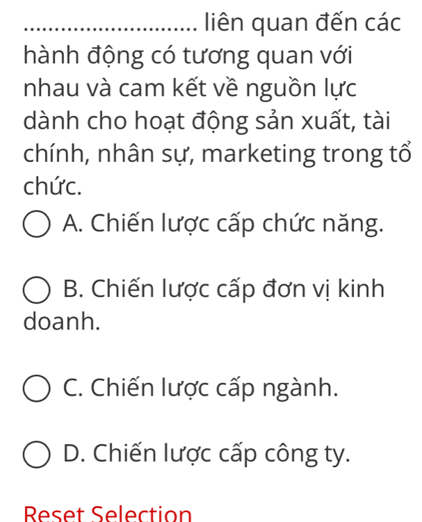 liên quan đến các
hành động có tương quan với
nhau và cam kết về nguồn lực
dành cho hoạt động sản xuất, tài
chính, nhân sự, marketing trong tổ
chức.
A. Chiến lược cấp chức năng.
B. Chiến lược cấp đơn vị kinh
doanh.
C. Chiến lược cấp ngành.
D. Chiến lược cấp công ty.
Reset Selection