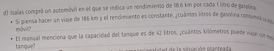 Isaías compró un automóvil en el que se indica un rendimiento de 18.6 km por cada 1 litro de gasolina. 
_ 
Si piensa hacer un viaje de 186 km y el rendimiento es constante, ¿cuántos litros de gasolina consumirá su auta 
móvil? 
_ 
El manual menciona que la capacidad del tanque es de 42 litros, ¿cuántos kilómetros puede viajar con med 
tanque? 
e cio n a lidad de la situación planteada