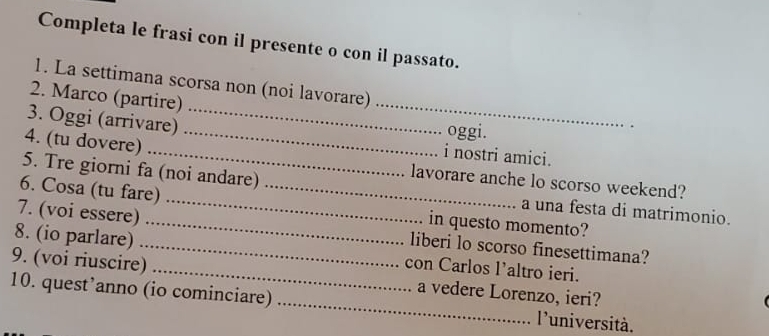 Completa le frasi con il presente o con il passato. 
1. La settimana scorsa non (noi lavorare) 
2. Marco (partire) 
3. Oggi (arrivare)_ 
_ 
oggi. 
4. (tu dovere)_ 
_i nostri amici. 
lavorare anche lo scorso weekend? 
6. Cosa (tu fare)_ 
5. Tre giorni fa (noi andare) a una festa di matrimonio. 
in questo momento? 
7. (voi essere)_ liberi lo scorso finesettimana? 
8. (io parlare) _con Carlos l’altro ieri. 
9. (voi riuscire) _a vedere Lorenzo, ieri? 
10. quest’anno (io cominciare) _l'università.