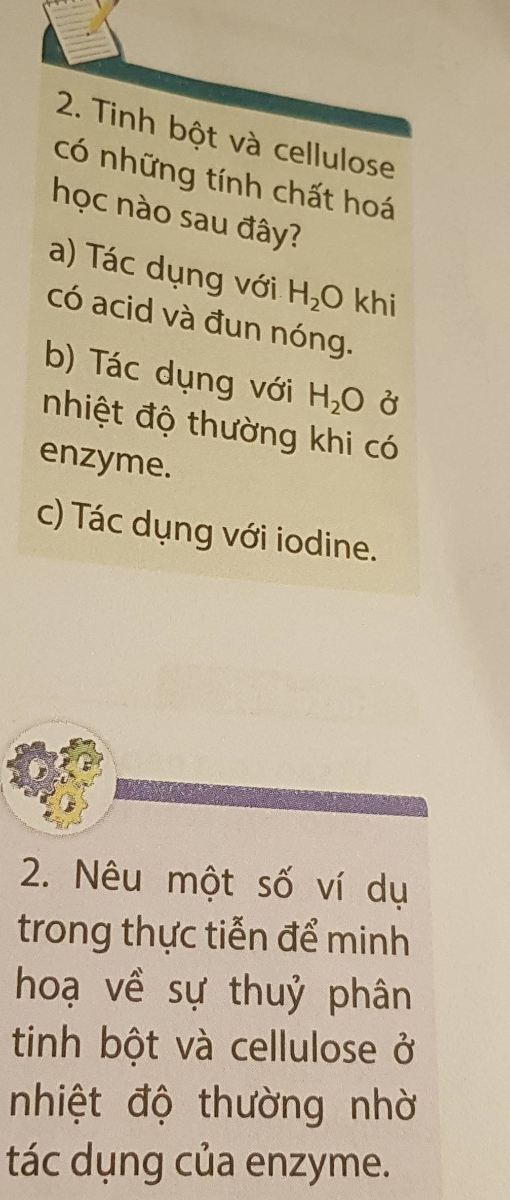 Tinh bột và cellulose
có những tính chất hoá
học nào sau đây?
a) Tác dụng với H_2O khi
có acid và đun nóng.
b) Tác dụng với H_2O Ở
nhiệt độ thường khi có
enzyme.
c) Tác dụng với iodine.
2. Nêu một số ví dụ
trong thực tiễn để minh
hoạ về sự thuỷ phân
tinh bột và cellulose ở
nhiệt độ thường nhờ
tác dụng của enzyme.