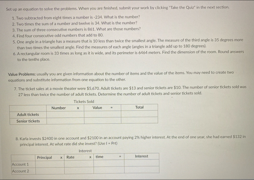 Set up an equation to solve the problems. When you are fnished, submit your work by clicking "Take the Quiz" in the next section. 
1. Two subtracted from eight times a number is -234. What is the number? 
2. Two times the sum of a number and twelve is 34. What is the number? 
3. The sum of three consecutive numbers is 861. What are those numbers? 
4. Find four consecutive odd numbers that add to 80. 
5. One angle in a triangle has a measure that is 10 less than twice the smallest angle. The measure of the third angle is 35 degrees more 
than two times the smallest angle. Find the measures of each angle (angles in a triangle add up to 180 degrees). 
6. A rectangular room is 33 times as long as it is wide, and its perimeter is 6464 meters. Find the dimension of the room. Round answers 
to the tenths place. 
Value Problems: usually you are given information about the number of items and the value of the items. You may need to create two 
equations and substitute information from one equation to the other. 
7. The ticket sales at a movie theater were $5,670. Adult tickets are $13 and senior tickets are $10. The number of senior tickets sold was
27 less than twice the number of adult tickets. Determine the number of adult tickets and senior tickets sold. 
8. Karla invests $2400 in one account and $2100 in an account paying 2% higher interest. At the end of one year, she had earned $132 in 
principal interest. At what rate did she invest? (Use I=Prt)