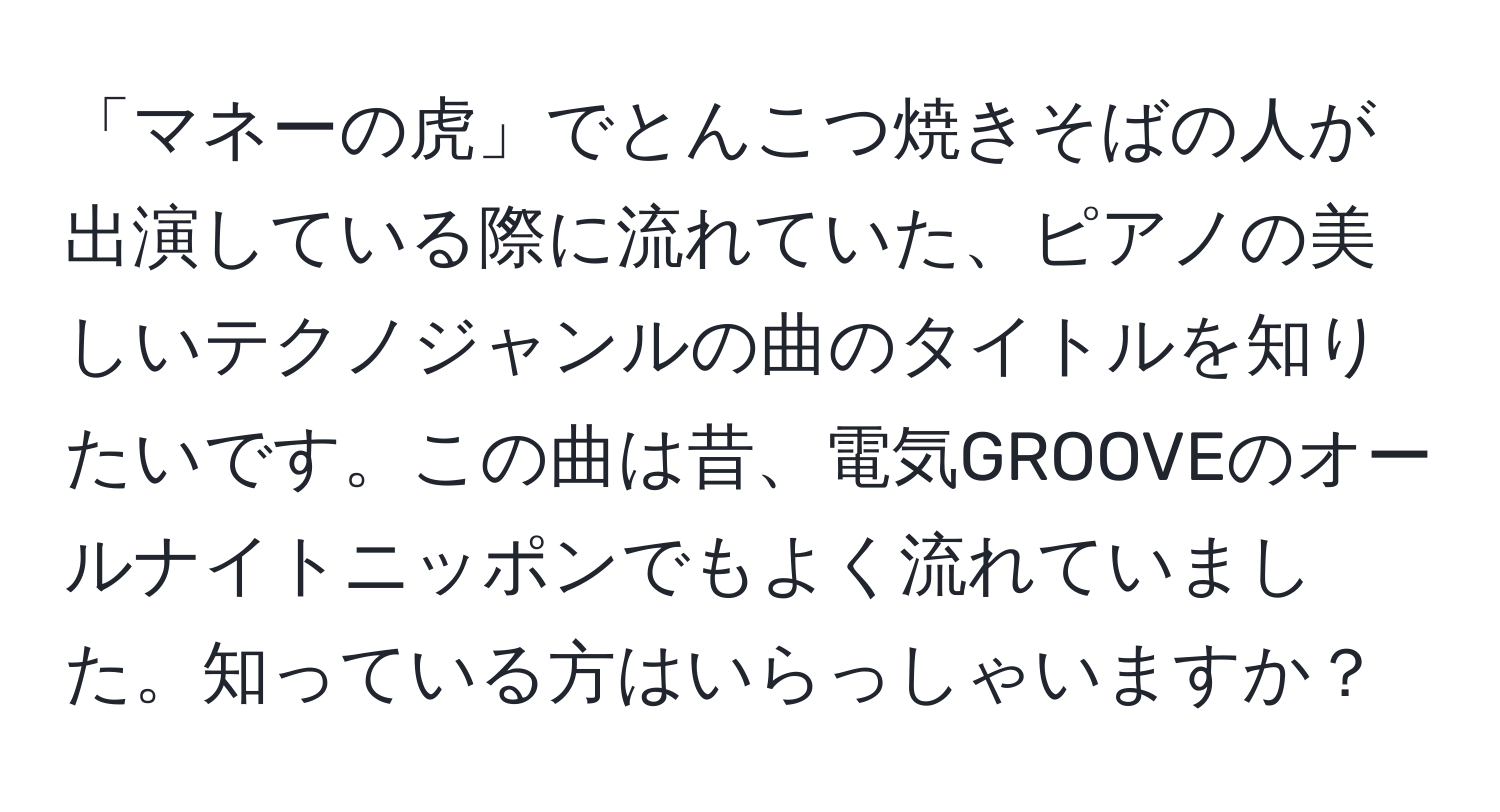 「マネーの虎」でとんこつ焼きそばの人が出演している際に流れていた、ピアノの美しいテクノジャンルの曲のタイトルを知りたいです。この曲は昔、電気GROOVEのオールナイトニッポンでもよく流れていました。知っている方はいらっしゃいますか？