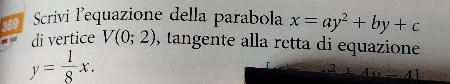 369 Scrivi l'equazione della parabola x=ay^2+by+c
di vertice V(0;2) , tangente alla retta di equazione
y= 1/8 x. 
2 2