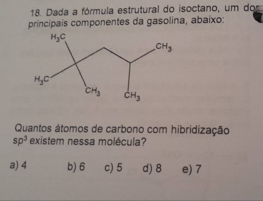 Dada a fórmula estrutural do isoctano, um do
principais componentes da gasolina, abaixo:
Quantos átomos de carbono com hibridização
sp^3 existem nessa molécula?
a) 4 b) 6 c) 5 d) 8 e) 7