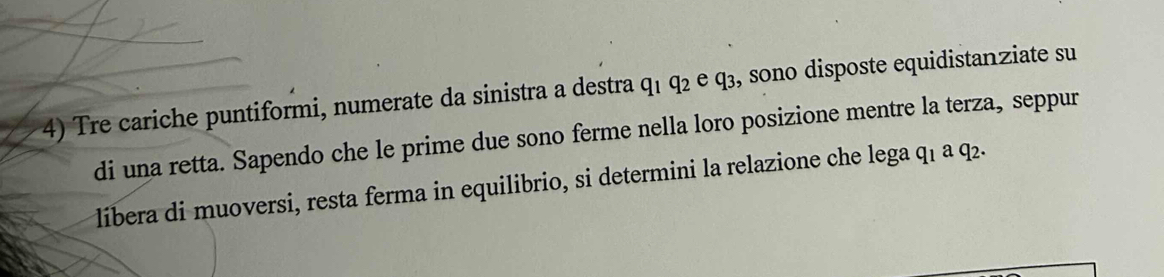 Tre cariche puntiformi, numerate da sinistra a destra q₁ q₂ e q₃, sono disposte equidistanziate su 
di una retta. Sapendo che le prime due sono ferme nella loro posizione mentre la terza, seppur 
libera di muoversi, resta ferma in equilibrio, si determini la relazione che lega q₁ a q₂.