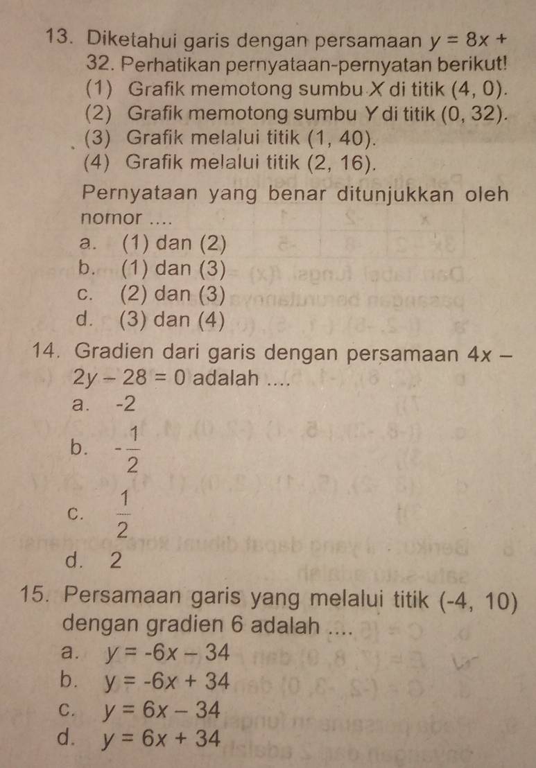 Diketahui garis dengan persamaan y=8x+
32. Perhatikan pernyataan-pernyatan berikut!
(1) Grafik memotong sumbu X di titik (4,0). 
(2) Grafik memotong sumbu Y di titik (0,32). 
(3) Grafik melalui titik (1,40). 
(4) Grafik melalui titik (2,16). 
Pernyataan yang benar ditunjukkan oleh
nomor ....
a. (1) dan (2)
b. (1) dan (3)
c. (2) dan (3)
d. (3) dan (4)
14. Gradien dari garis dengan persamaan 4x-
2y-28=0 adalah ....
a. -2
b. - 1/2 
C.  1/2 
d. 2
15. Persamaan garis yang melalui titik (-4,10)
dengan gradien 6 adalah ....
a. y=-6x-34
b. y=-6x+34
C. y=6x-34
d. y=6x+34