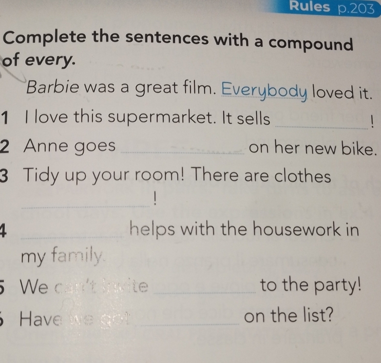 Rules p.203 
Complete the sentences with a compound 
of every. 
Barbie was a great film. Everybody loved it. 
1 I love this supermarket. It sells _1 
2 Anne goes _on her new bike. 
3 Tidy up your room! There are clothes 
_1 
1 _helps with the housework in 
my family. 
5 We can't invite _to the party! 
Have _on the list?