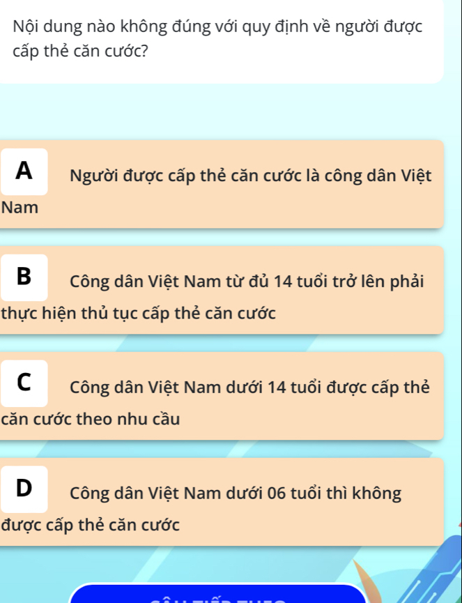 Nội dung nào không đúng với quy định về người được
cấp thẻ căn cước?
A Người được cấp thẻ căn cước là công dân Việt
Nam
B Công dân Việt Nam từ đủ 14 tuổi trở lên phải
thực hiện thủ tục cấp thẻ căn cước
C Công dân Việt Nam dưới 14 tuổi được cấp thẻ
căn cước theo nhu cầu
D Công dân Việt Nam dưới 06 tuổi thì không
được cấp thẻ căn cước