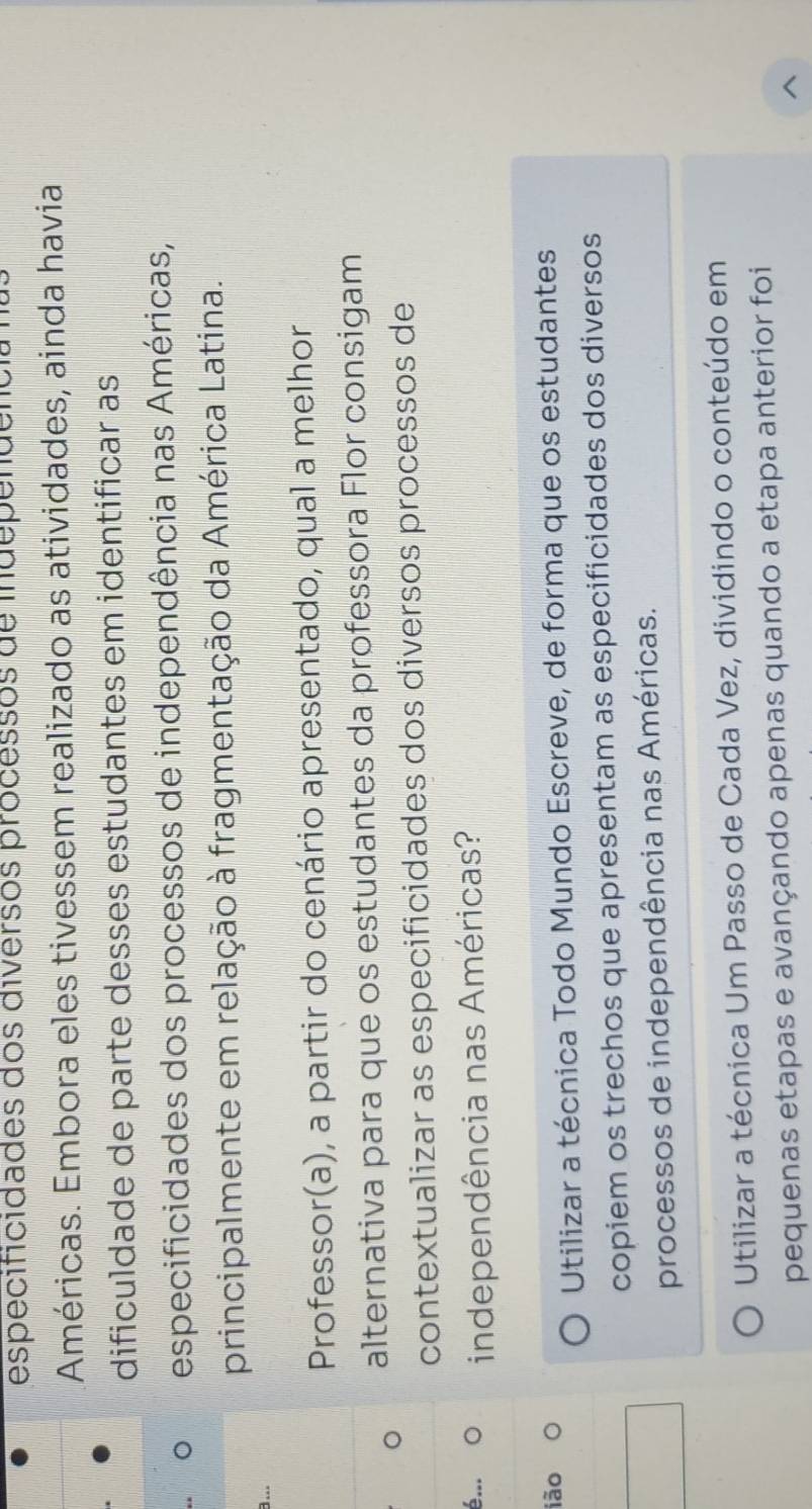 especificidades dos diversos processos de independeno
Américas. Embora eles tivessem realizado as atividades, ainda havia
dificuldade de parte desses estudantes em identificar as
especificidades dos processos de independência nas Américas,
principalmente em relação à fragmentação da América Latina.
a...
Professor(a), a partir do cenário apresentado, qual a melhor
。 alternativa para que os estudantes da professora Flor consigam
contextualizar as especificidades dos diversos processos de
é... independência nas Américas?
ião O
Utilizar a técnica Todo Mundo Escreve, de forma que os estudantes
copiem os trechos que apresentam as especificidades dos diversos
processos de independência nas Américas.
Utilizar a técnica Um Passo de Cada Vez, dividindo o conteúdo em
pequenas etapas e avançando apenas quando a etapa anterior foi