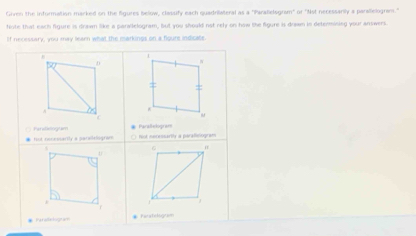 Given the information marked on the figures below, clasufy each quadrilateral as a "Paralelogram" or "Nst necessarily a parallelogram."
tiote that each figure is drawn like a parvilelogram, but you should not rely on how the figure is drawn in determining your antwers.
If necessary, you may learn what the markings on a fioure indicate.
1
D W
: =
A
C
( Paraliclogiam # Parallelogrant
# fut receesarly a patalalogram ○ fot menonsarily a parafieliogram
6
* Piraelograe * Peratelogram