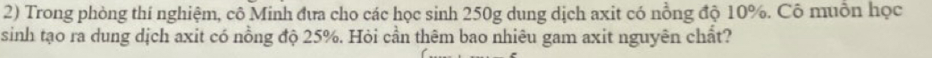 Trong phòng thí nghiệm, cô Minh đưa cho các học sinh 250g dung dịch axit có nồng độ 10%. Cô muồn học 
sinh tạo ra dung dịch axit có nồng độ 25%. Hỏi cần thêm bao nhiêu gam axit nguyên chất?