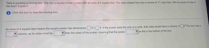 Talia is packing a moving box. She has a square-framed poster with an area of 4 square feet. The cube-shaped box has a volume of 11 cubic feet. Will the poster lie flat in 
the box? Explain? 
Click the icon to view the moving box. 
An area of 4 square feet means the square poster has dimensions □ ft* □ ft. If the poster were the side of a cube, that cube would have a volume of □ π^3 The box has a 
volume, so its sides must be than the sides of the poster, meaning that the poster lie flat in the bottom of the box.