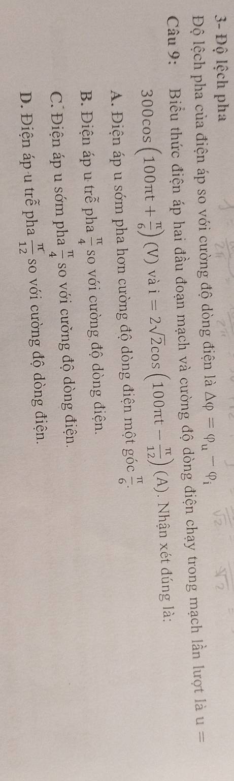 3- Độ lệch pha
Độ lệch pha của điện áp so với cường độ dòng điện là △ varphi =varphi _u-varphi _i
Câu 9: Biểu thức điện áp hai đầu đoạn mạch và cường độ dòng điện chạy trong mạch lần lượt là u=
300cos (100π t+ π /6 )(V) và i=2sqrt(2)cos (100π t- π /12 )(A). Nhận xét đúng là:
A. Điện áp u sớm pha hơn cường độ dòng điện một góc  π /6 .
B. Điện áp u trễ pha  π /4  so với cường độ dòng điện.
C. Điện áp u sớm pha  π /4  so với cường độ dòng điện.
D. Điện áp u trễ pha  π /12  so với cường độ dòng điện.