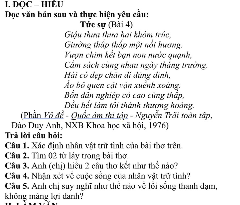 ĐQC - HIÈU 
Đọc văn bản sau và thực hiện yêu cầu: 
Tức sự (Bài 4) 
Giậu thưa thưa hai khóm trúc, 
Giường thấp thấp một nồi hương. 
Vượn chim kết bạn non nước quạnh, 
Cầm sách cùng nhau ngày tháng trường. 
Hài có đẹp chân đi đủng đỉnh, 
Áo bô quen cật vận xuềnh xoàng. 
Bốn dân nghiệp có cao cùng thấp, 
Đều hết làm tôi thánh thượng hoàng. 
(Phần Vô đề - Quốc âm thi tập - Nguyễn Trãi toàn tập, 
Đào Duy Anh, NXB Khoa học xã hội, 1976) 
Trả lời câu hỏi: 
Câu 1. Xác định nhân vật trữ tình của bài thơ trên. 
Câu 2. Tìm 02 từ láy trong bài thơ. 
Câu 3. Anh (chị) hiểu 2 câu thơ kết như thế nào? 
Câu 4. Nhận xét về cuộc sống của nhân vật trữ tình? 
Câu 5. Anh chị suy nghĩ như thể nào về lối sống thanh đạm, 
không màng lợi danh?