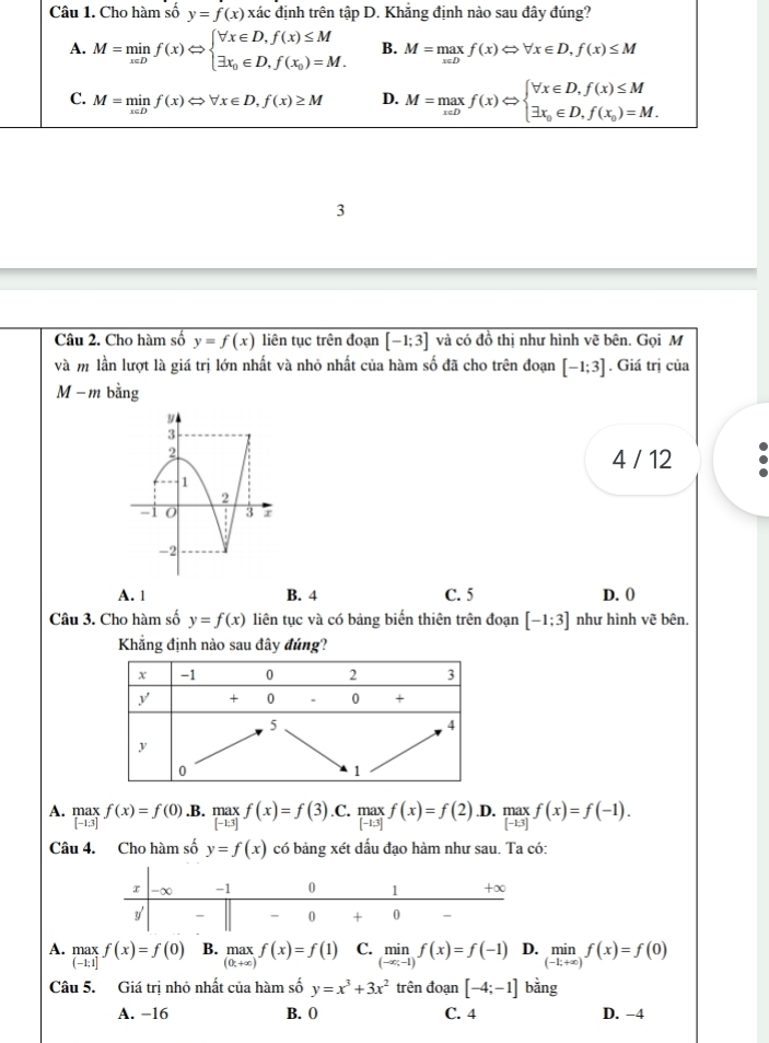 Cho hàm số y=f(x) xác định trên tập D. Khắng định nào sau đây đúng?
A. M=minf(x)Leftrightarrow beginarrayl forall x∈ D,f(x)≤ M exists x_0∈ D,f(x_0)=M.endarray. B. M=maxf(x)Leftrightarrow forall x∈ D,f(x)≤ M
C. M=minf(x)Leftrightarrow forall x∈ D,f(x)≥ M D. M=maxf(x)Leftrightarrow beginarrayl forall x∈ D,f(x)≤ M exists x_0∈ D,f(x_0)=M.endarray.
3
Câu 2. Cho hàm số y=f(x) liên tục trên đoạn [-1;3] và có đồ thị như hình vẽ bên. Gọi M
và m lần lượt là giá trị lớn nhất và nhỏ nhất của hàm số đã cho trên đoạn [-1;3]. Giá trị của
M − m bằng
4 / 12
A. 1 B. 4 C. 5 D. 0
Câu 3. Cho hàm số y=f(x) liên tục và có bảng biển thiên trên đoạn [-1;3] như hình vẽ bên.
Khẳng định nào sau đây đúng?
A. .beginarrayr max [-1.3]endarray. f(x)=f(0).B. maxf(x)=f(3) .C. max f(x)=f(2) .D. _([-13])^(max)f(x)=f(-1).
-1:3
Câu 4. Cho hàm số y=f(x) có bảng xét dấu đạo hàm như sau. Ta có:
A. max f(x)=f(0) B. maxf(x)=f(1) C. limlimits _(-∈fty ,-1)f(x)=f(-1) D. limlimits _(-k+x)f(x)=f(0)
beginarrayr IILLX: (-1:1]endarray
Câu 5. Giá trị nhỏ nhất của hàm số y=x^3+3x^2 trên đoạn [-4;-1] bằng
A. −16 B. 0 C. 4 D. -4