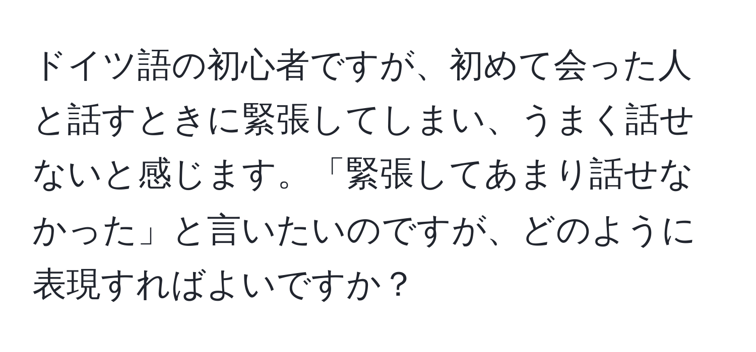 ドイツ語の初心者ですが、初めて会った人と話すときに緊張してしまい、うまく話せないと感じます。「緊張してあまり話せなかった」と言いたいのですが、どのように表現すればよいですか？