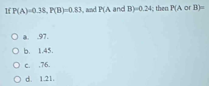 If P(A)=0.38, P(B)=0.83 , and P(A and B) =0.24; then P(A 0 B)=
a. . 97.
b. 1.45.
c. . 76.
d. 1.21.