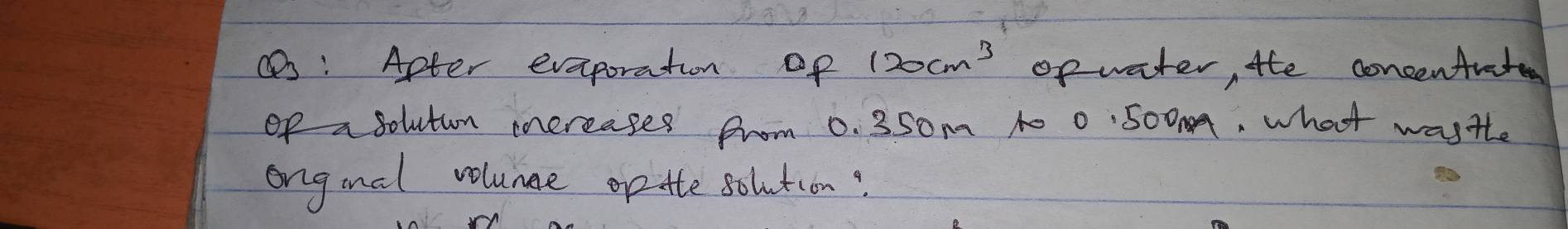 Apter eveporation op 120cm^3 op water, the concenAratee 
of asolutun increages from 0. 350m 10 0:500, what wasthe 
ongial volunge op tte solution?