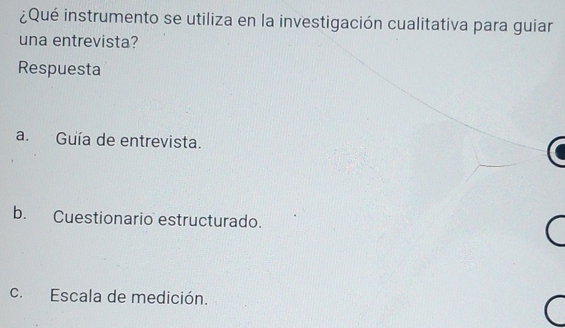 ¿Qué instrumento se utiliza en la investigación cualitativa para guiar
una entrevista?
Respuesta
a. Guía de entrevista.
b. Cuestionario estructurado.
c. Escala de medición.