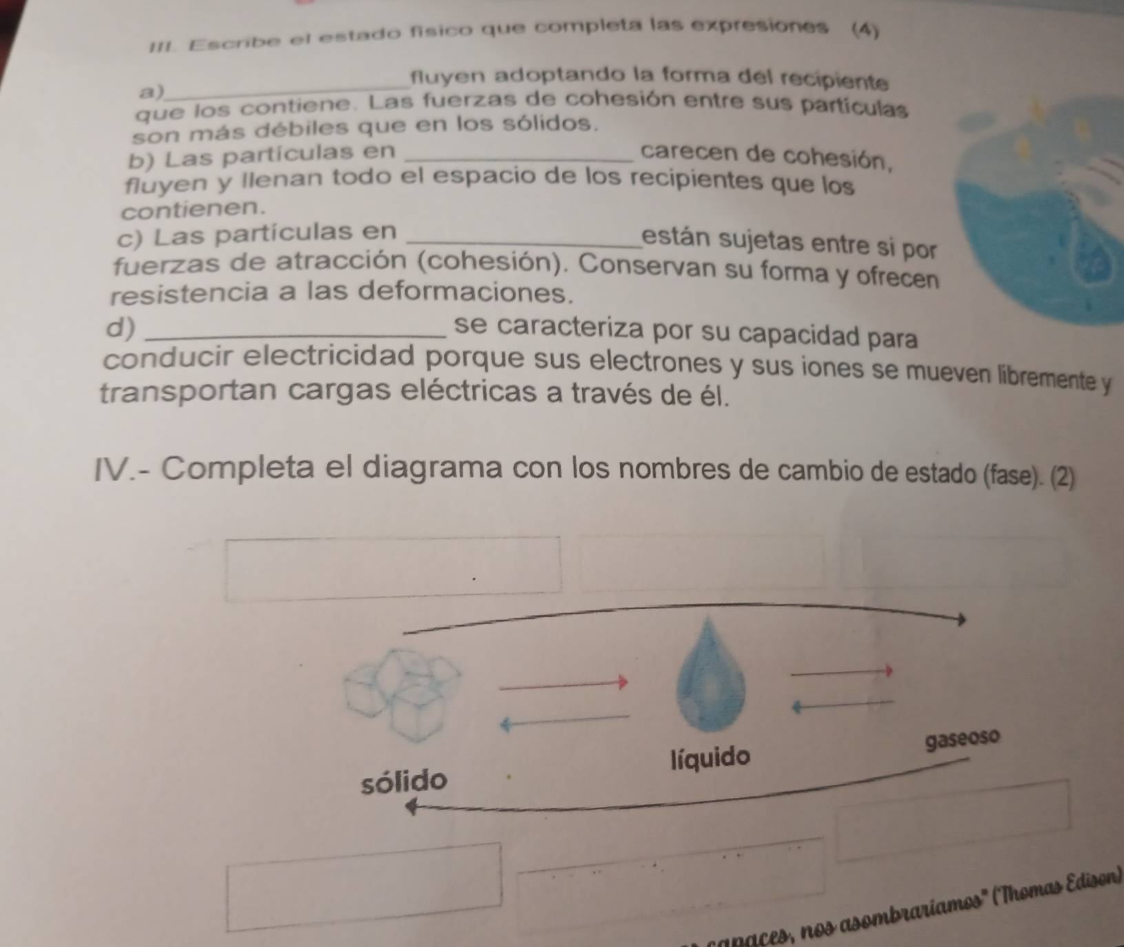 Escribe el estado físico que completa las expresiones (4) 
_fluyen adoptando la forma del recipiente 
a) 
que los contiene. Las fuerzas de cohesión entre sus partículas 
son más débiles que en los sólidos. 
b) Las partículas en _carecen de cohesión, 
fluyen y llenan todo el espacio de los recipientes que los 
contienen. 
c) Las partículas en_ 
están sujetas entre si por 
fuerzas de atracción (cohesión). Conservan su forma y ofrecen 
resistencia a las deformaciones. 
d) _se caracteriza por su capacidad para 
conducir electricidad porque sus electrones y sus iones se mueven libremente y 
transportan cargas eléctricas a través de él. 
IV.- Completa el diagrama con los nombres de cambio de estado (fase). (2) 
líquido gaseoso 
sólido 
_ 
an s, os asombraríamos' (Thomas Edison)