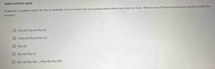 Select all that apply
Suppose a problem asks for the probability of more than two successes when there are only ten trials. Which one of these expressions would provide the
arowr ?
P(x=0)+P(x=1)+P(x=2)
|P(x=0)|P(x=1)P(x=2)
P(x=2)
P(x=0)+P(x=1)
P(x=3)+P(x=4)+...+P(x=9)+P(x=10)