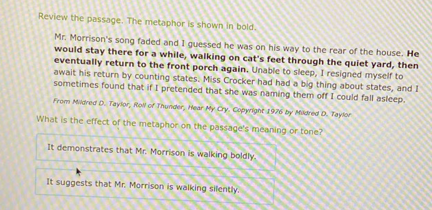 Review the passage. The metaphor is shown in bold.
Mr. Morrison's song faded and I guessed he was on his way to the rear of the house. He
would stay there for a while, walking on cat's feet through the quiet yard, then
eventually return to the front porch again. Unable to sleep, I resigned myself to
await his return by counting states. Miss Crocker had had a big thing about states, and I
sometimes found that if I pretended that she was naming them off I could fall asleep.
From Mildred D. Taylor, Roll of Thunder, Hear My Cry. Copyright 1976 by Mildred D. Taylor
What is the effect of the metaphor on the passage's meaning or tone?
It demonstrates that Mr. Morrison is walking boldly.
It suggests that Mr. Morrison is walking silently.