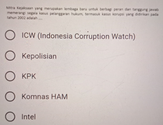 Mitra Kejaksaan yang merupakan lembaga baru untuk berbagi peran dan tanggung jawab
memerangi segala kasus pelanggaran hukum, termasuk kasus korupsi yang didirikan pada
tahun 2002 adalah ....
ICW (Indonesia Corruption Watch)
Kepolisian
KPK
Komnas HAM
Intel