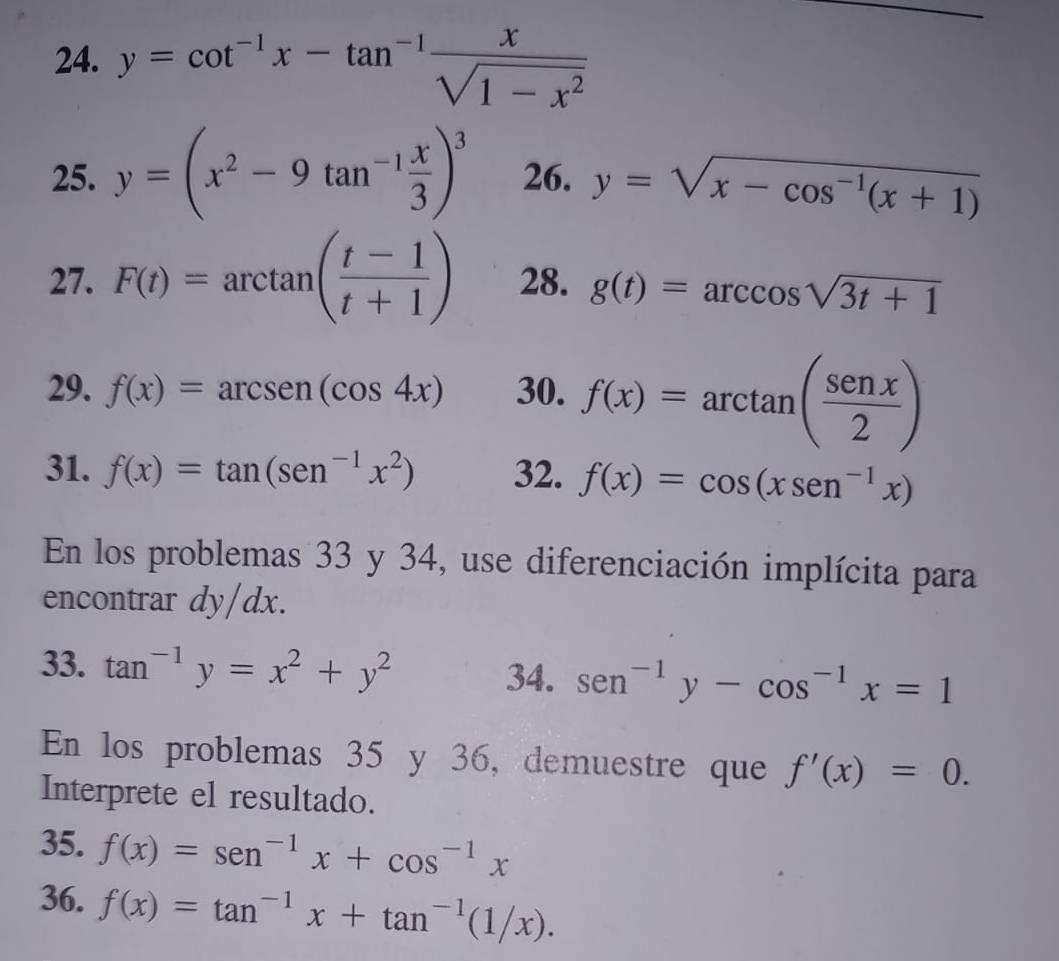 y=cot^(-1)x-tan^(-1) x/sqrt(1-x^2) 
25. y=(x^2-9tan^(-1) x/3 )^3 26. y=sqrt(x-cos^(-1)(x+1))
27. F(t)=arctan ( (t-1)/t+1 ) 28. g(t)=arccos sqrt(3t+1)
29. f(x)=arcsen(cos 4x) 30. f(x)=arctan ( senx/2 )
31. f(x)=tan (sen^(-1)x^2) 32. f(x)=cos (xsin^(-1)x)
En los problemas 33 y 34, use diferenciación implícita para 
encontrar dy/dx. 
33. tan^(-1)y=x^2+y^2 sen^(-1)y-cos^(-1)x=1
34. 
En los problemas 35 y 36, demuestre que f'(x)=0. 
Interprete el resultado. 
35. f(x)=sen^(-1)x+cos^(-1)x
36. f(x)=tan^(-1)x+tan^(-1)(1/x).