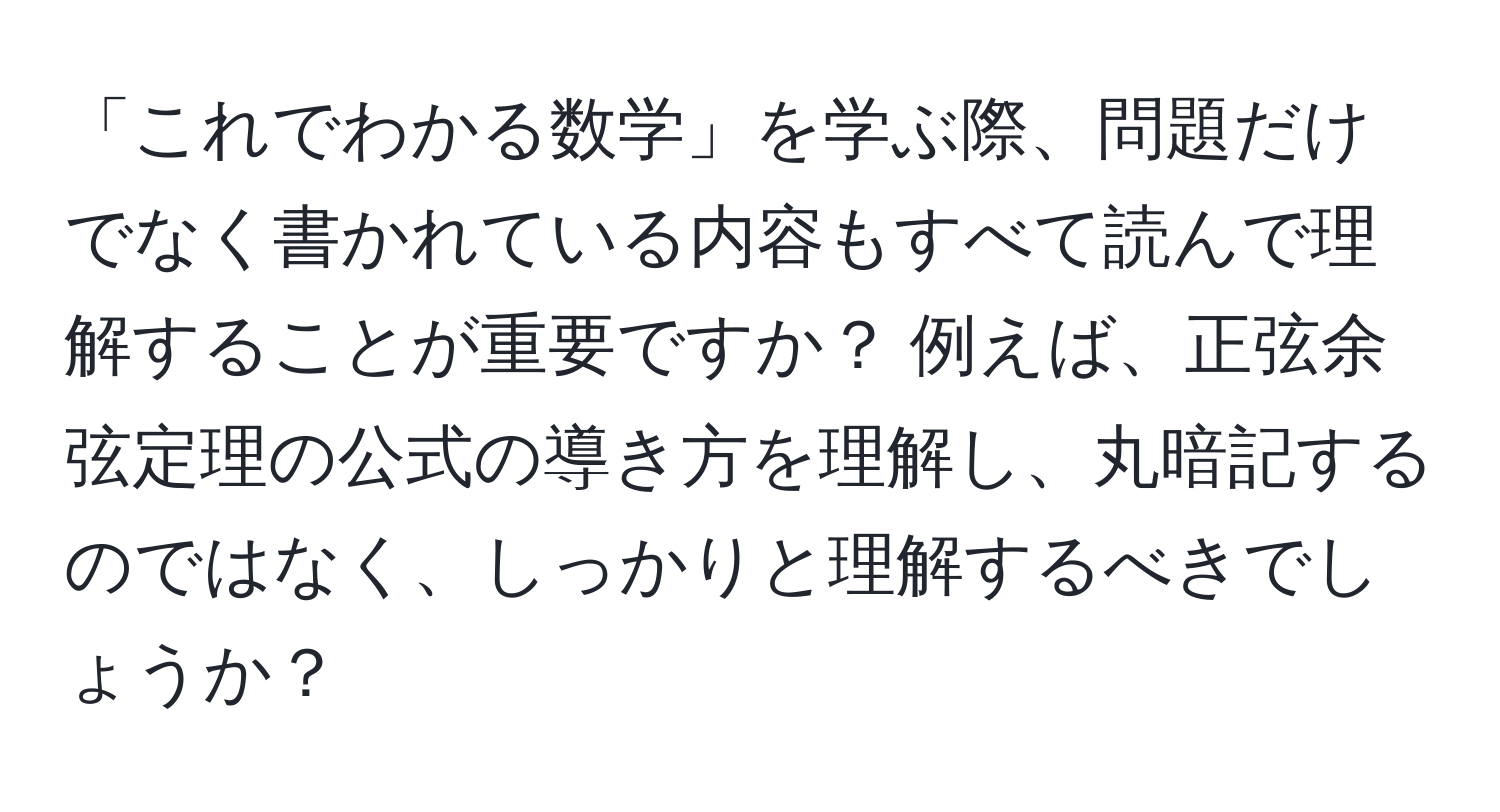 「これでわかる数学」を学ぶ際、問題だけでなく書かれている内容もすべて読んで理解することが重要ですか？ 例えば、正弦余弦定理の公式の導き方を理解し、丸暗記するのではなく、しっかりと理解するべきでしょうか？