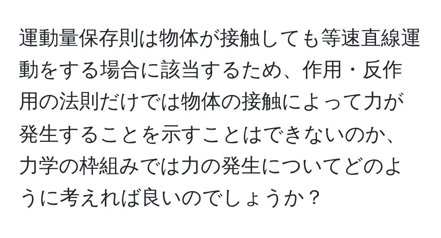 運動量保存則は物体が接触しても等速直線運動をする場合に該当するため、作用・反作用の法則だけでは物体の接触によって力が発生することを示すことはできないのか、力学の枠組みでは力の発生についてどのように考えれば良いのでしょうか？