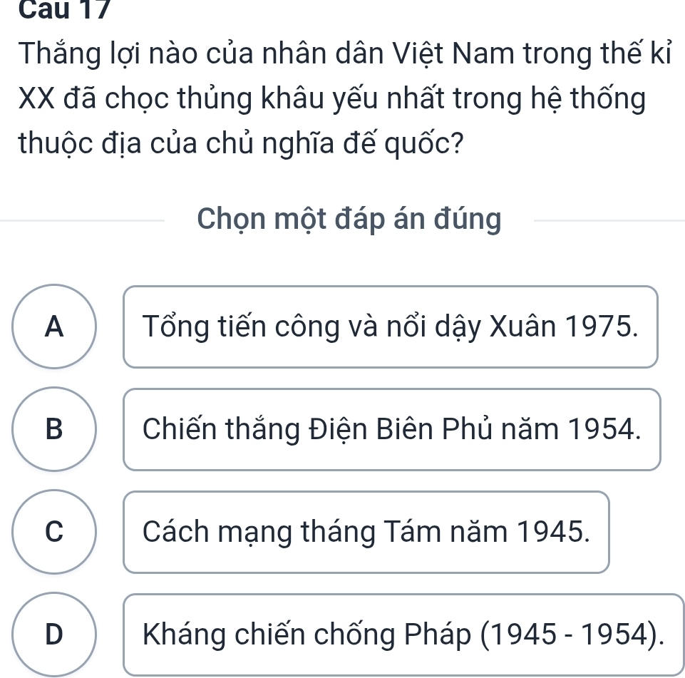 Cau 17
Thắng lợi nào của nhân dân Việt Nam trong thế kỉ
XX đã chọc thủng khâu yếu nhất trong hệ thống
thuộc địa của chủ nghĩa đế quốc?
Chọn một đáp án đúng
A Tổng tiến công và nổi dậy Xuân 1975.
B Chiến thắng Điện Biên Phủ năm 1954.
C Cách mạng tháng Tám năm 1945.
D Kháng chiến chống Pháp (1945-1954).