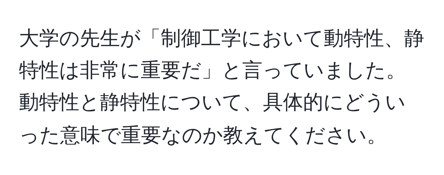 大学の先生が「制御工学において動特性、静特性は非常に重要だ」と言っていました。動特性と静特性について、具体的にどういった意味で重要なのか教えてください。