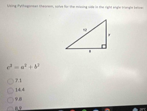 Using Pythagorean theorem, solve for the missing side in the right angle triangle below:
c^2=a^2+b^2
7.1
14.4
9.8
8,9 28°C