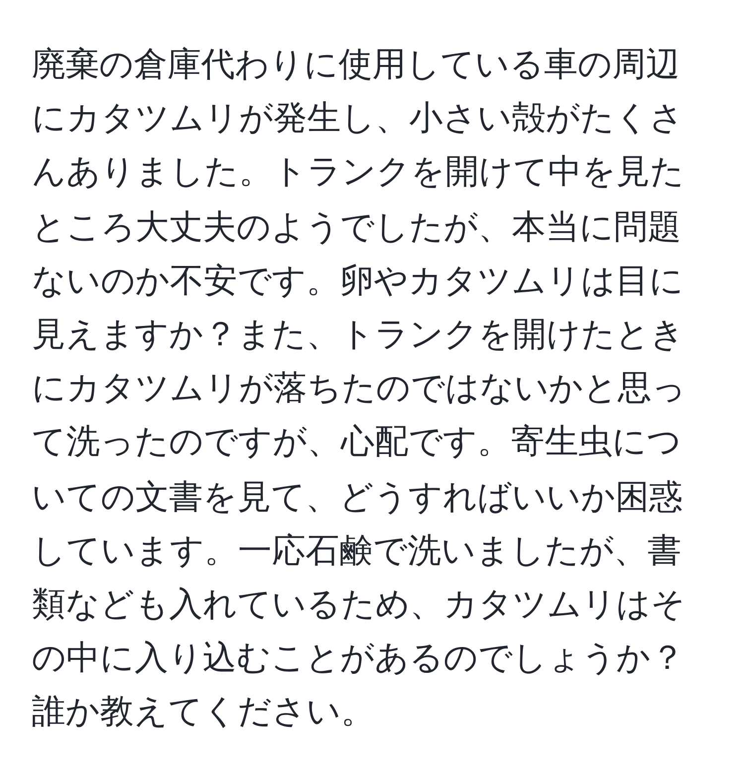 廃棄の倉庫代わりに使用している車の周辺にカタツムリが発生し、小さい殻がたくさんありました。トランクを開けて中を見たところ大丈夫のようでしたが、本当に問題ないのか不安です。卵やカタツムリは目に見えますか？また、トランクを開けたときにカタツムリが落ちたのではないかと思って洗ったのですが、心配です。寄生虫についての文書を見て、どうすればいいか困惑しています。一応石鹸で洗いましたが、書類なども入れているため、カタツムリはその中に入り込むことがあるのでしょうか？誰か教えてください。