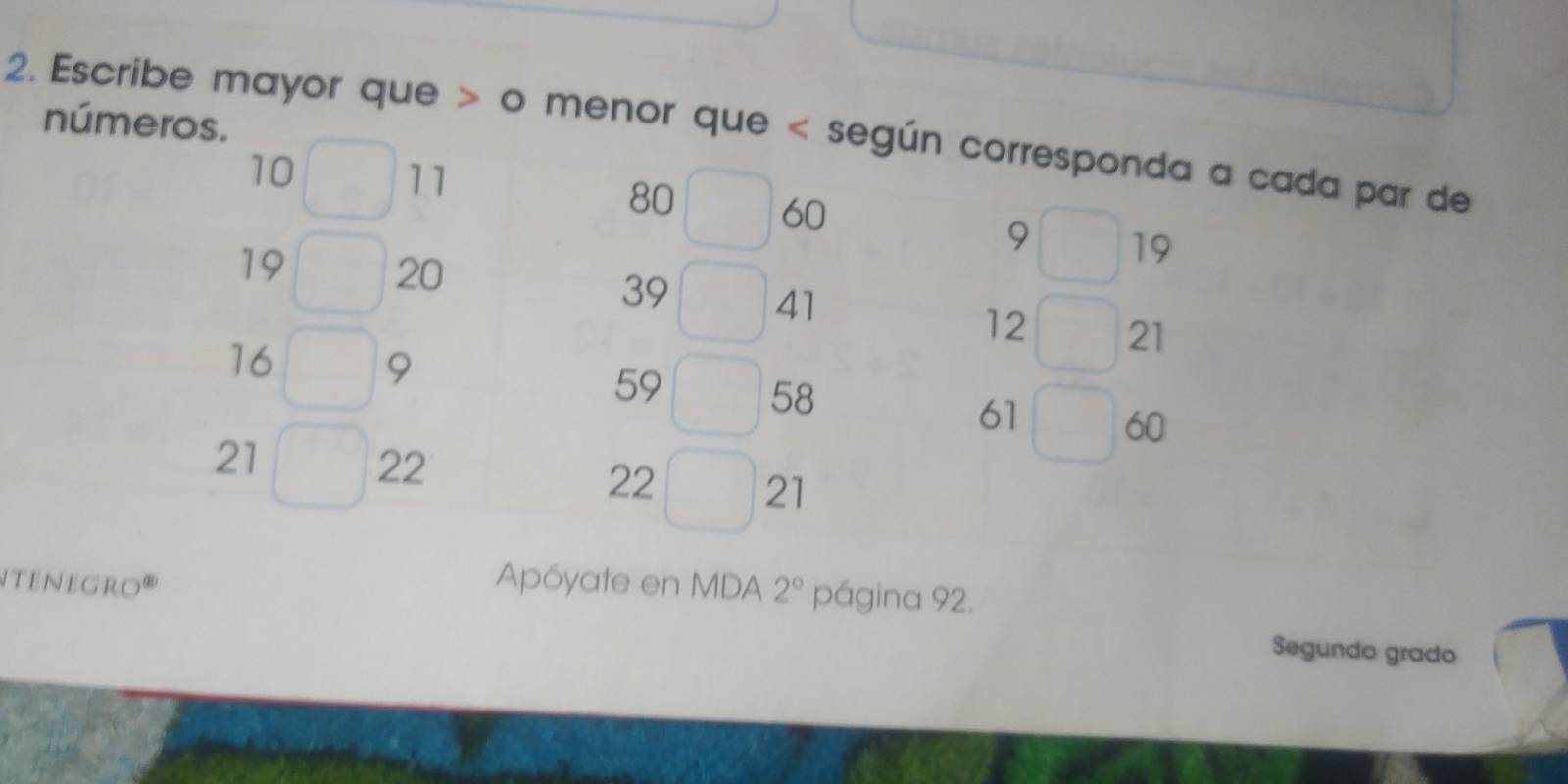 Escribe mayor que > o menor que según corresponda a cada par de números.
10 -11 80 - 60
, □
19
19 - 20 39 - 41 12 - 21
16 □9
59 - 58
61 □60
21 n 22 22 - 21
Nenegro''' Apóyate en MDA 2° página 92. 
Segundo grado