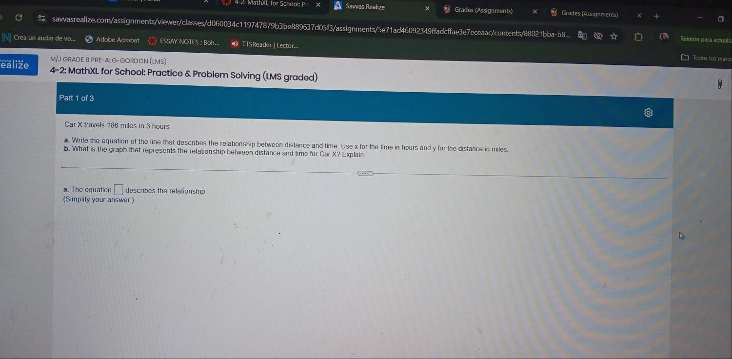 4-2: MathXL for School: Pr Savvas Realize Grades (Assignments) Grades (Assignments) × 
savvasrealize.com/assignments/viewer/classes/d060034c119747879b3be889637d05f3/assignments/5e71ad46092349ffadcffae3e7eceaac/contents/88021bba-b8 Reinicia para actualiz 
Crea un audio de vo... Adobe Acrobat ESSAY NOTES : Boh... TTSReader | Lector... 
M/J GRADE 8 PRE-ALG-GORDON (LMS) 
Todos los n 
ealize 4-2: MathXL for School: Practice & Problem Solving (LMS graded) 
Part 1 of 3 
Car X travels 186 miles in 3 hours
a. Write the equation of the line that describes the relationship between distance and time. Use x for the time in hours and y for the distance in miles. 
b. What is the graph that represents the relationship between distance and time for Car X? Explain. 
a. The equation □ describes the relationship. 
(Simplify your answer )