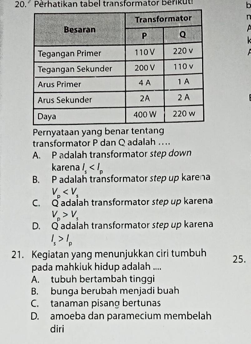 Perhatikan tabel transformator berikut!
b
n
A
k
Pernyataan yang benar tentang
transformator P dan Q adalah ..
A. P adalah transformator step down
karena l_s
B. P adalah transformator step up karena
V_p
C. Q adalah transformator step up karena
V_p>V_s
D. Q adalah transformator step up karena
I_s>I_p
21. Kegiatan yang menunjukkan ciri tumbuh 25.
pada mahkiuk hidup adalah ....
A. tubuh bertambah tinggi
B. bunga berubah menjadi buah
C. tanaman pisang bertunas
D. amoeba dan paramecium membelah
diri