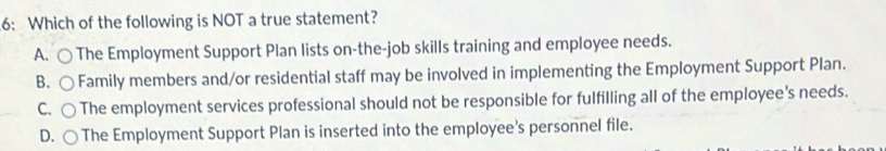 6: Which of the following is NOT a true statement?
A. ○ The Employment Support Plan lists on-the-job skills training and employee needs.
B. ( Family members and/or residential staff may be involved in implementing the Employment Support Plan.
C、 The employment services professional should not be responsible for fulfilling all of the employee's needs.
D. The Employment Support Plan is inserted into the employee's personnel file.