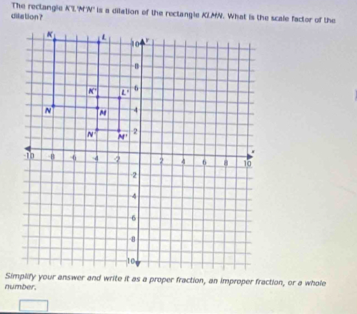 The reclangie K'L'M N' is a dilation of the rectangle KLMN. What is the scale factor of the
dilation?
number.