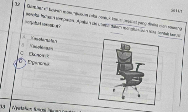 2611/1
32 Gambar di bawah menunjukkan reka bentuk kerusi pejabat yang direka oleh seorang
perjabat tersebut?
pereka industri tempatan. Apakah ciri utama dalam menghasiikan reka bentuk kerusi
A Keselamatan
B Keselesaan
C Ekonomik
D Ergonomik
33 Nyatakan fungsi jalinan her