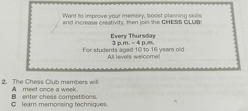 Want to improve your memory, boost planning skills
and increase creativity, then join the CHESS CLUB!
Every Thursday
3 p.m. - 4 p.m.
For students aged 10 to 16 years old
All levels welcome!
2. The Chess Club members will
A meet once a week.
B enter chess competitions.
C learn memorising techniques.