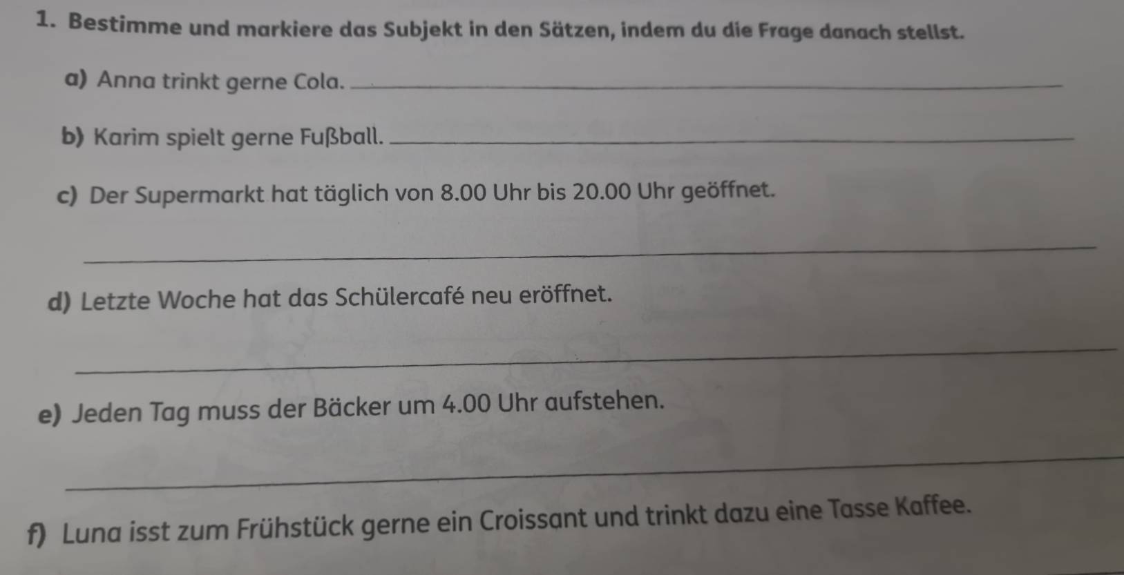 Bestimme und markiere das Subjekt in den Sätzen, indem du die Frage danach stellst. 
a) Anna trinkt gerne Cola._ 
b) Karim spielt gerne Fußball._ 
c) Der Supermarkt hat täglich von 8.00 Uhr bis 20.00 Uhr geöffnet. 
_ 
d) Letzte Woche hat das Schülercafé neu eröffnet. 
_ 
e) Jeden Tag muss der Bäcker um 4.00 Uhr aufstehen. 
_ 
f) Luna isst zum Frühstück gerne ein Croissant und trinkt dazu eine Tasse Kaffee.