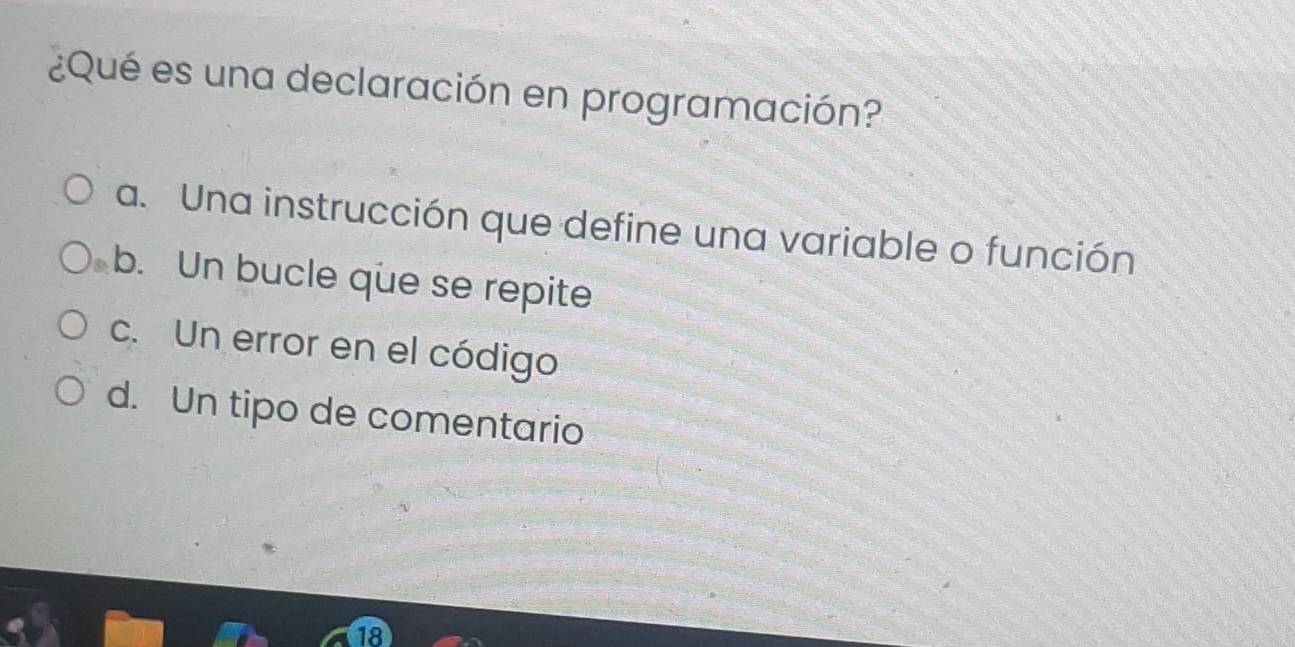 ¿Qué es una declaración en programación?
a. Una instrucción que define una variable o función
b. Un bucle que se repite
c. Un error en el código
d. Un tipo de comentario