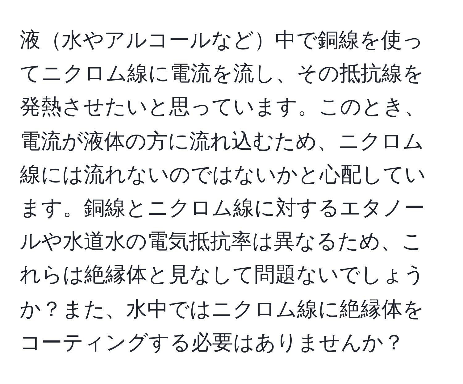 液水やアルコールなど中で銅線を使ってニクロム線に電流を流し、その抵抗線を発熱させたいと思っています。このとき、電流が液体の方に流れ込むため、ニクロム線には流れないのではないかと心配しています。銅線とニクロム線に対するエタノールや水道水の電気抵抗率は異なるため、これらは絶縁体と見なして問題ないでしょうか？また、水中ではニクロム線に絶縁体をコーティングする必要はありませんか？