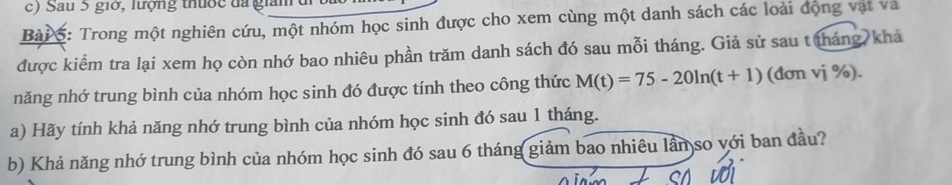 ) Sau 5 giờ, lượng thuộc đã giam đi 1 
Bài 5: Trong một nghiên cứu, một nhóm học sinh được cho xem cùng một danh sách các loài động vật và 
được kiểm tra lại xem họ còn nhớ bao nhiêu phần trăm danh sách đó sau mỗi tháng. Giả sử sau t tháng, khả 
năng nhớ trung bình của nhóm học sinh đó được tính theo công thức M(t)=75-20ln (t+1) (đơn vị %). 
a) Hãy tính khả năng nhớ trung bình của nhóm học sinh đó sau 1 tháng. 
b) Khả năng nhớ trung bình của nhóm học sinh đó sau 6 tháng giảm bao nhiêu lần so với ban đầu?