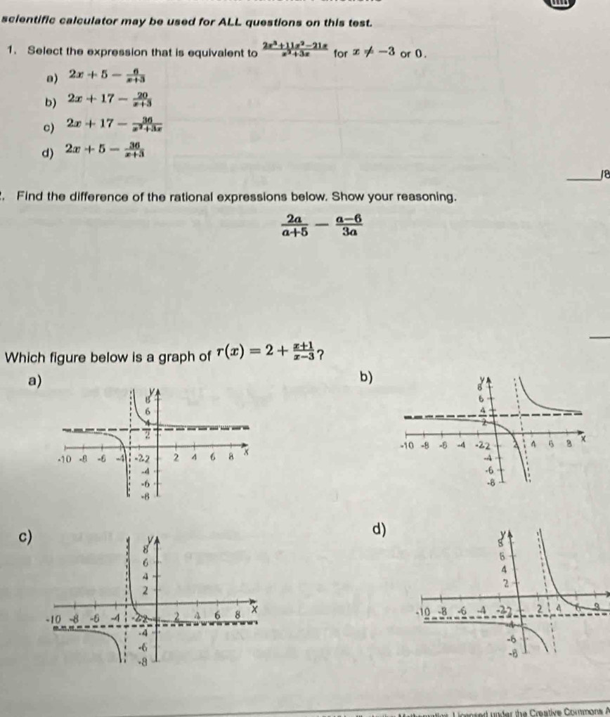 scientific calculator may be used for ALL questions on this test.
1. Select the expression that is equivalent to  (2x^3+11x^2-21x)/x^2+3x  for x!= -3 or 0 .
a) 2x+5- 6/x+3 
b) 2x+17- 20/x+3 
c) 2x+17- 36/x^2+3x 
d) 2x+5- 36/x+3 
_18
. Find the difference of the rational expressions below. Show your reasoning.
 2a/a+5 - (a-6)/3a 
Which figure below is a graph of r(x)=2+ (x+1)/x-3  ?
a)
b)
c)
d)
 
Liceosed under the Creative Commons A